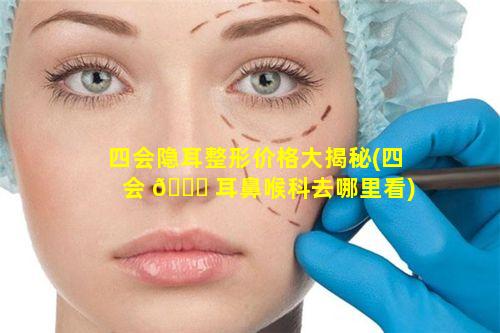 四会隐耳整形价格大揭秘(四会 🐈 耳鼻喉科去哪里看)